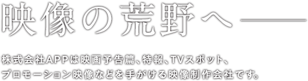 映像の荒野へ―　株式会社APPは予告編やプロモーション映像を手がける映像制作会社です。